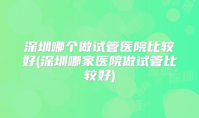 深圳哪个做试管医院比较好(深圳哪家医院做试管比较好)