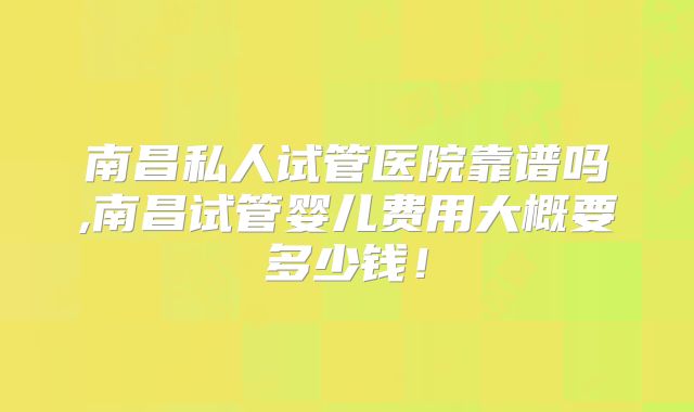 南昌私人试管医院靠谱吗,南昌试管婴儿费用大概要多少钱！
