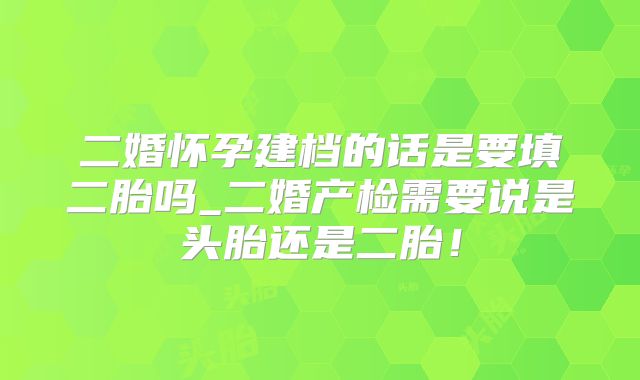 二婚怀孕建档的话是要填二胎吗_二婚产检需要说是头胎还是二胎！
