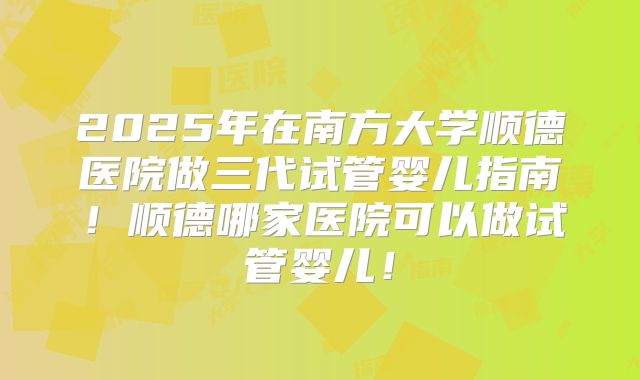 2025年在南方大学顺德医院做三代试管婴儿指南!顺德哪家医院可以做试管婴儿!