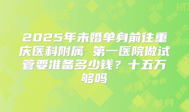 2025年未婚单身前往重庆医科附属 第一医院做试管要准备多少钱？十五万够吗