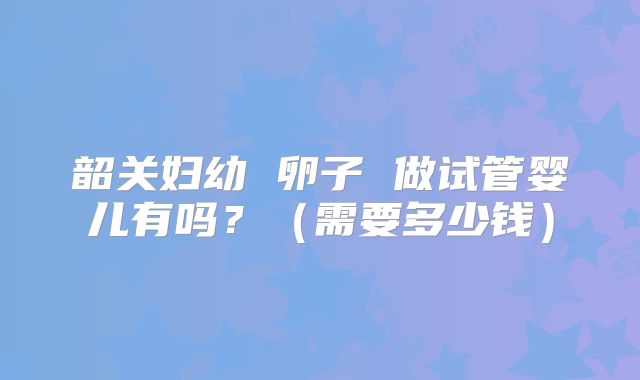 韶关妇幼 卵子 做试管婴儿有吗？（需要多少钱）