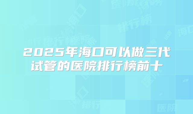 2025年海口可以做三代试管的医院排行榜前十