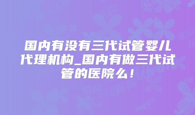 国内有没有三代试管婴儿代理机构_国内有做三代试管的医院么！