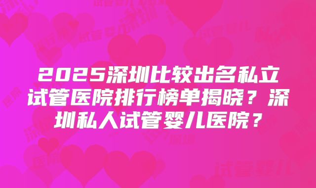 2025深圳比较出名私立试管医院排行榜单揭晓？深圳私人试管婴儿医院？