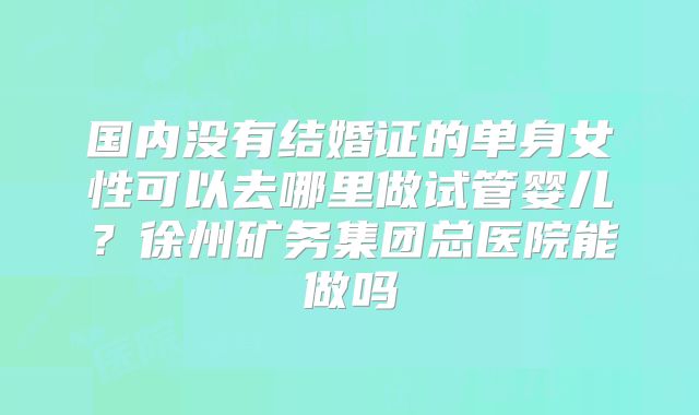 国内没有结婚证的单身女性可以去哪里做试管婴儿？徐州矿务集团总医院能做吗