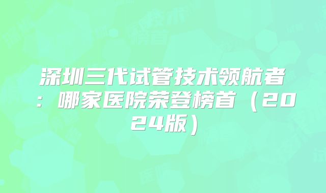 深圳三代试管技术领航者:哪家医院荣登榜首(2024版)