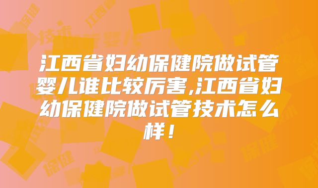 江西省妇幼保健院做试管婴儿谁比较厉害,江西省妇幼保健院做试管技术怎么样！