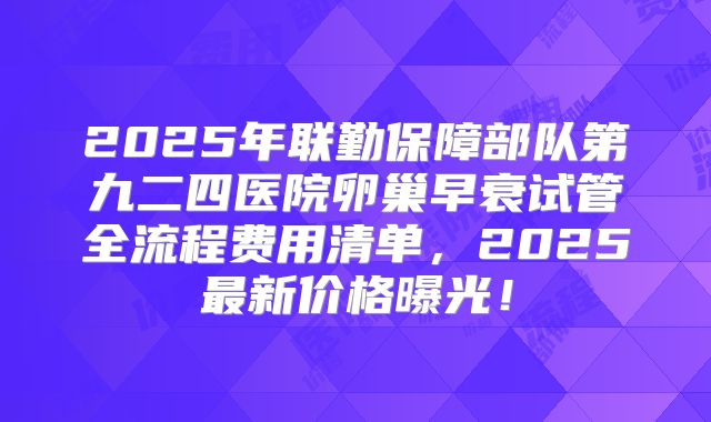 2025年联勤保障部队第九二四医院卵巢早衰试管全流程费用清单,2025最新价格曝光!