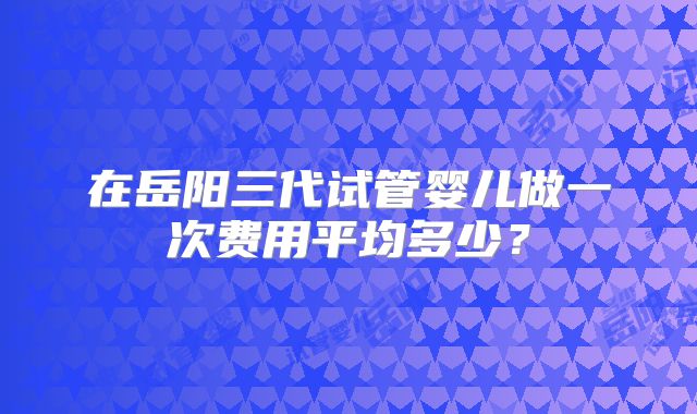 在岳阳三代试管婴儿做一次费用平均多少？