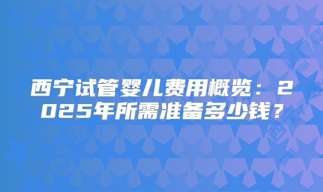 西宁试管婴儿费用概览：2025年所需准备多少钱？