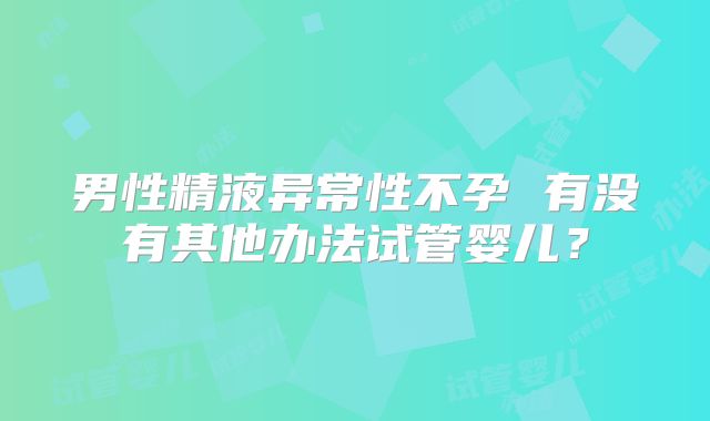 男性精液异常性不孕 有没有其他办法试管婴儿？