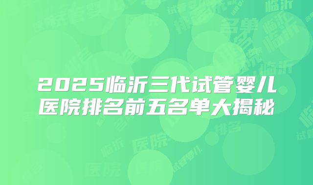 2025临沂三代试管婴儿医院排名前五名单大揭秘