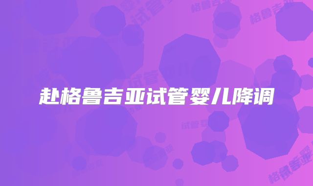 赴格鲁吉亚试管婴儿降调