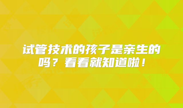 试管技术的孩子是亲生的吗？看看就知道啦！