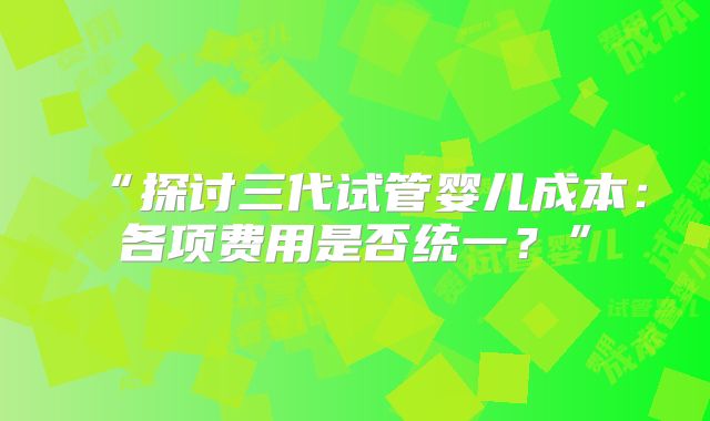 “探讨三代试管婴儿成本:各项费用是否统一?”