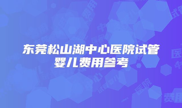 东莞松山湖中心医院试管婴儿费用参考