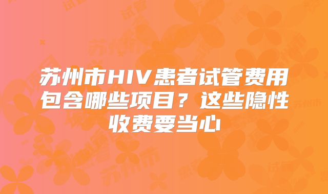 苏州市HIV患者试管费用包含哪些项目？这些隐性收费要当心