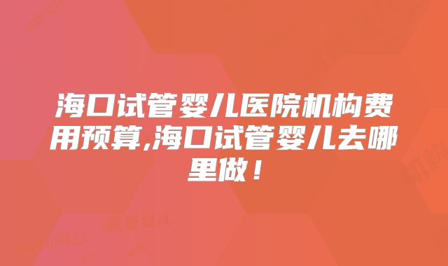海口试管婴儿医院机构费用预算,海口试管婴儿去哪里做！