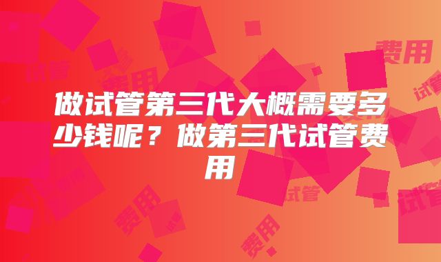 做试管第三代大概需要多少钱呢？做第三代试管费用