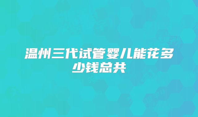 温州三代试管婴儿能花多少钱总共