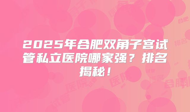 2025年合肥双角子宫试管私立医院哪家强？排名揭秘！