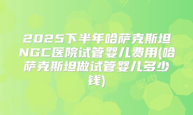 2025下半年哈萨克斯坦NGC医院试管婴儿费用(哈萨克斯坦做试管婴儿多少钱)