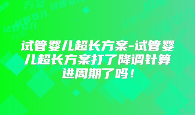 试管婴儿超长方案-试管婴儿超长方案打了降调针算进周期了吗！