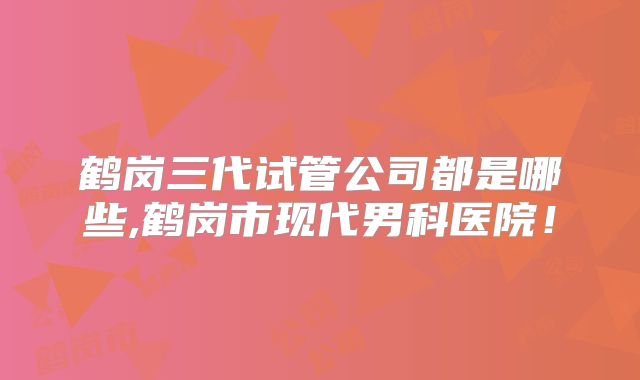 鹤岗三代试管公司都是哪些,鹤岗市现代男科医院!