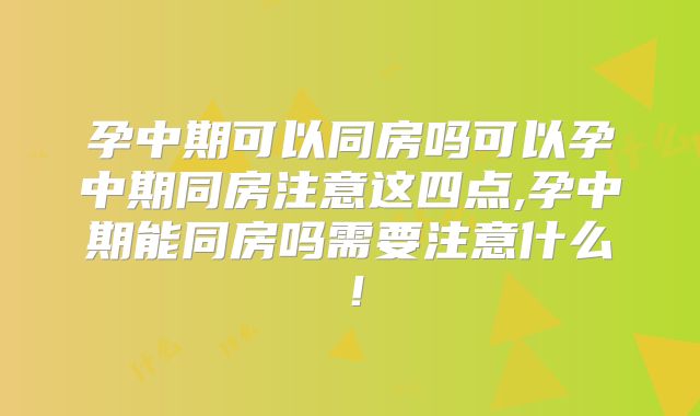 孕中期可以同房吗可以孕中期同房注意这四点,孕中期能同房吗需要注意什么!