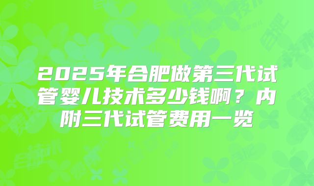 2025年合肥做第三代试管婴儿技术多少钱啊？内附三代试管费用一览