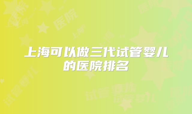 上海可以做三代试管婴儿的医院排名