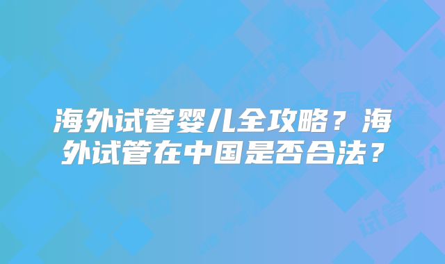 海外试管婴儿全攻略？海外试管在中国是否合法？