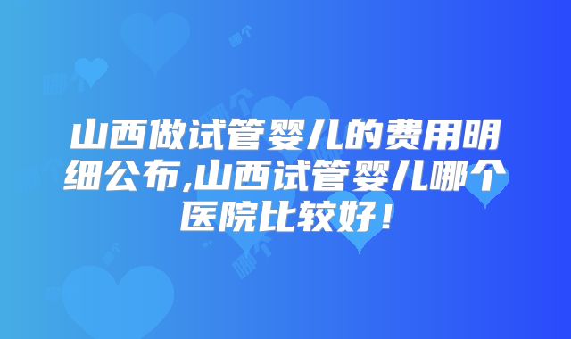 山西做试管婴儿的费用明细公布,山西试管婴儿哪个医院比较好！