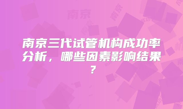 南京三代试管机构成功率分析,哪些因素影响结果?