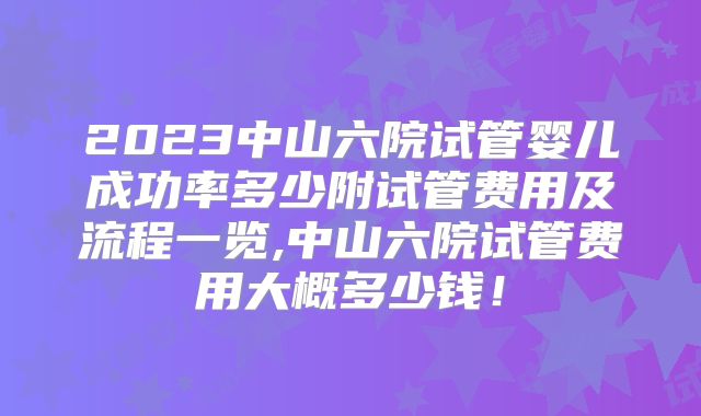 2023中山六院试管婴儿成功率多少附试管费用及流程一览,中山六院试管费用大概多少钱！