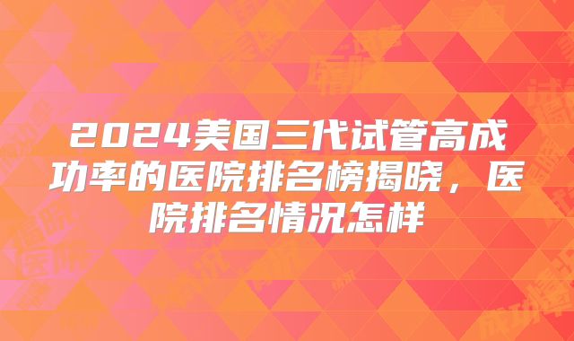 2024美国三代试管高成功率的医院排名榜揭晓，医院排名情况怎样