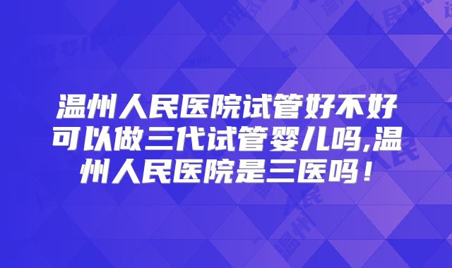 温州人民医院试管好不好可以做三代试管婴儿吗,温州人民医院是三医吗!