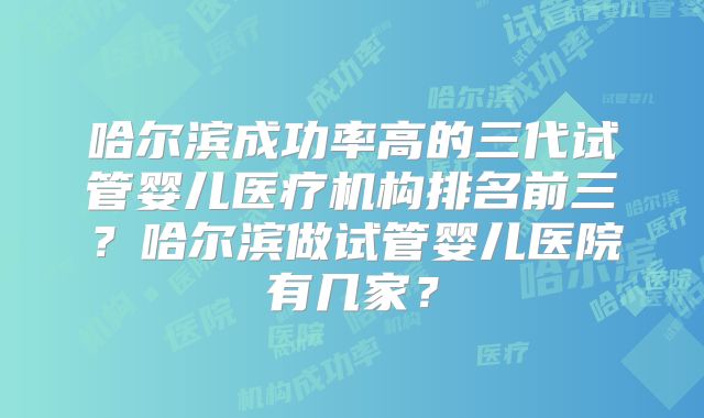 哈尔滨成功率高的三代试管婴儿医疗机构排名前三？哈尔滨做试管婴儿医院有几家？