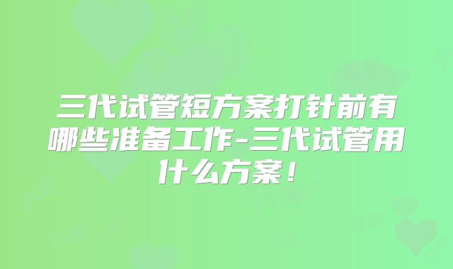 三代试管短方案打针前有哪些准备工作-三代试管用什么方案!