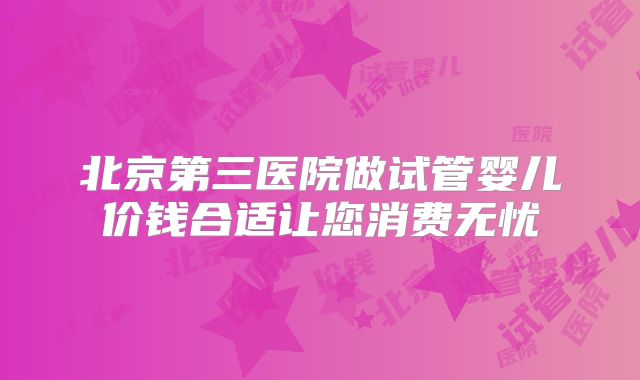 北京第三医院做试管婴儿价钱合适让您消费无忧