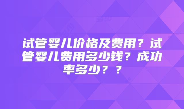 试管婴儿价格及费用？试管婴儿费用多少钱？成功率多少？？