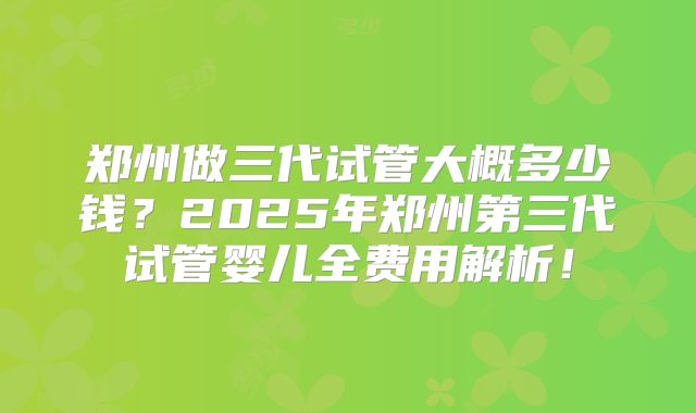 郑州做三代试管大概多少钱？2025年郑州第三代试管婴儿全费用解析！