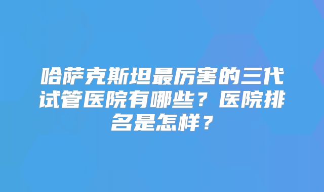 哈萨克斯坦最厉害的三代试管医院有哪些？医院排名是怎样？
