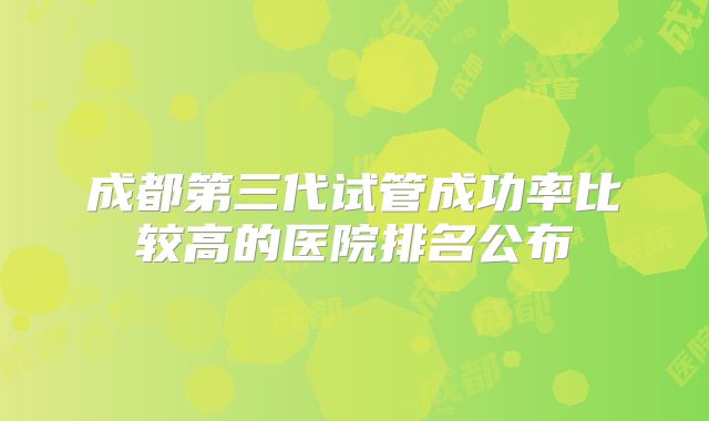 成都第三代试管成功率比较高的医院排名公布
