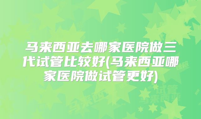 马来西亚去哪家医院做三代试管比较好(马来西亚哪家医院做试管更好)