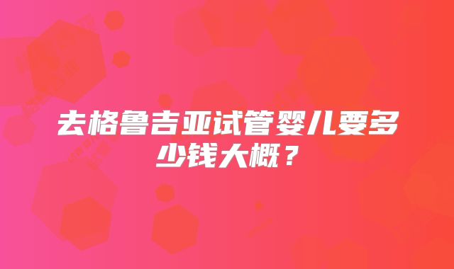 去格鲁吉亚试管婴儿要多少钱大概？