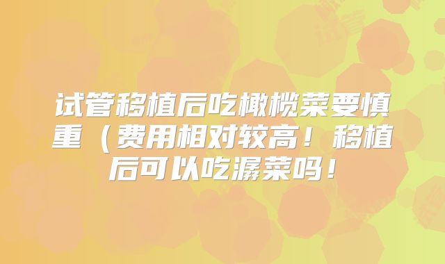 试管移植后吃橄榄菜要慎重（费用相对较高！移植后可以吃潺菜吗！