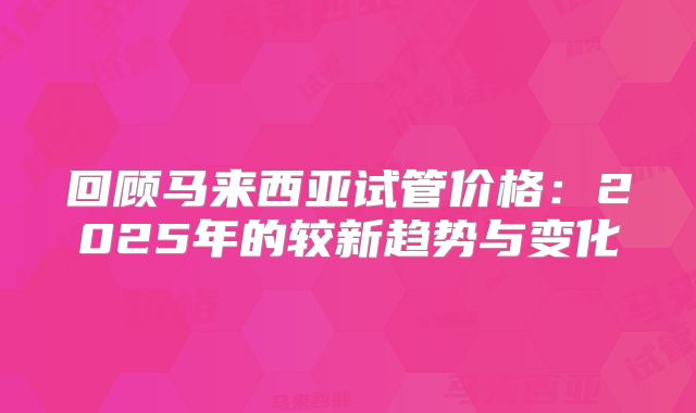 回顾马来西亚试管价格：2025年的较新趋势与变化