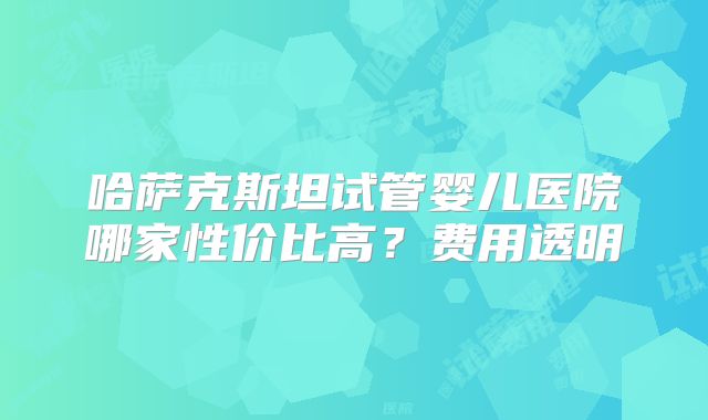 哈萨克斯坦试管婴儿医院哪家性价比高？费用透明